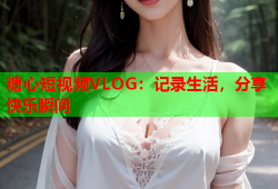 糖心短视频VLOG：记录生活，分享快乐瞬间