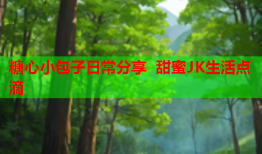 糖心小包子日常分享 甜蜜JK生活点滴