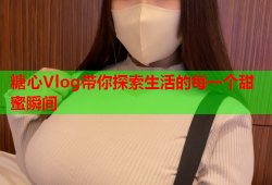 糖心Vlog带你探索生活的每一个甜蜜瞬间