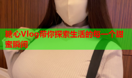 糖心Vlog带你探索生活的每一个甜蜜瞬间