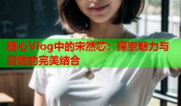 糖心Vlog中的宋然芯：探索魅力与冒险的完美结合