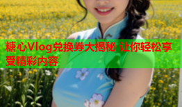 糖心Vlog兑换券大揭秘 让你轻松享受精彩内容