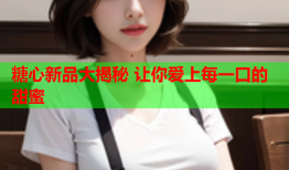 糖心新品大揭秘 让你爱上每一口的甜蜜