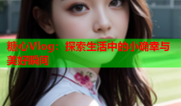 糖心Vlog：探索生活中的小确幸与美好瞬间