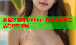 蔡鱼籽的糖心Vlog：探索美食与生活的奇妙瞬间