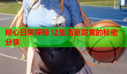 糖心日常探秘 让生活更甜蜜的秘密分享