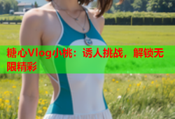 糖心Vlog小桃：诱人挑战，解锁无限精彩