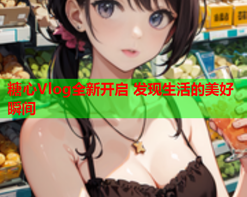 糖心Vlog全新开启 发现生活的美好瞬间