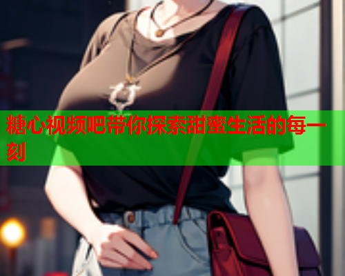 糖心视频吧带你探索甜蜜生活的每一刻