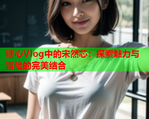 糖心Vlog中的宋然芯：探索魅力与冒险的完美结合