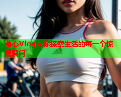 糖心Vlog带你探索生活的每一个惊喜瞬间