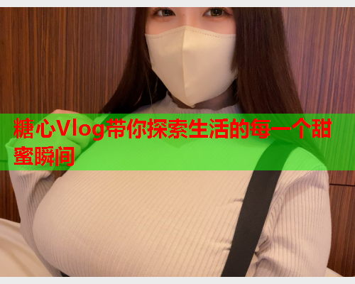 糖心Vlog带你探索生活的每一个甜蜜瞬间