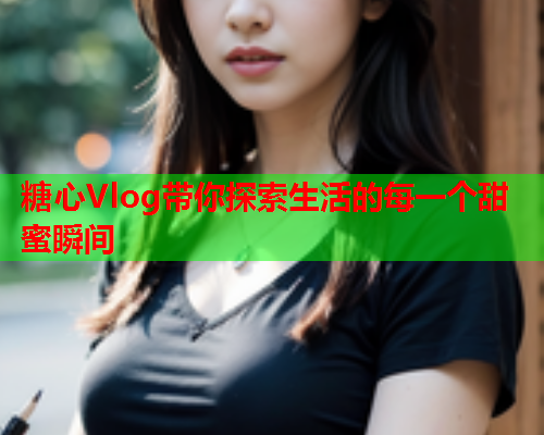 糖心Vlog带你探索生活的每一个甜蜜瞬间