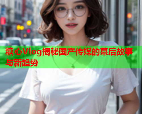 糖心Vlog揭秘国产传媒的幕后故事与新趋势