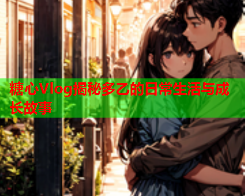 糖心Vlog揭秘多乙的日常生活与成长故事
