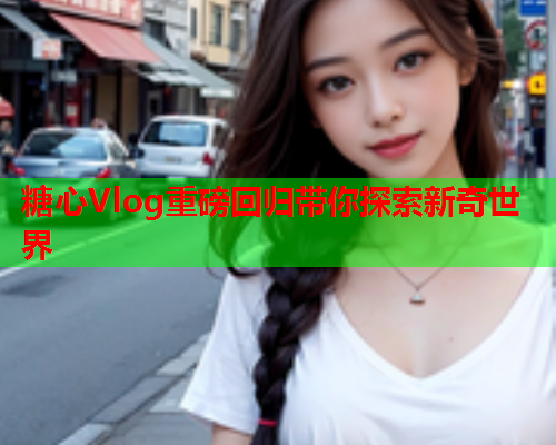 糖心Vlog重磅回归带你探索新奇世界