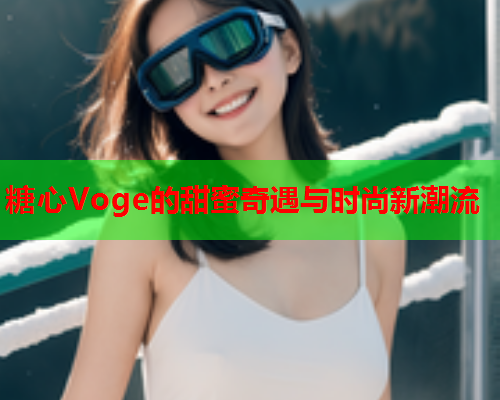 糖心Voge的甜蜜奇遇与时尚新潮流