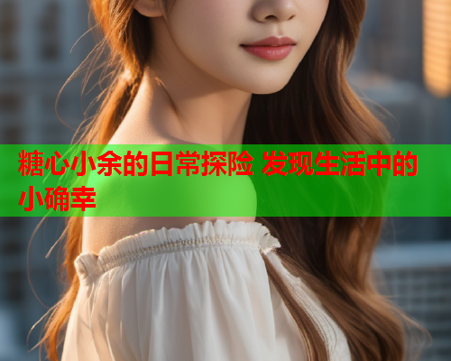 糖心小余的日常探险 发现生活中的小确幸
