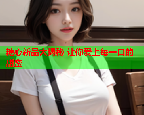 糖心新品大揭秘 让你爱上每一口的甜蜜
