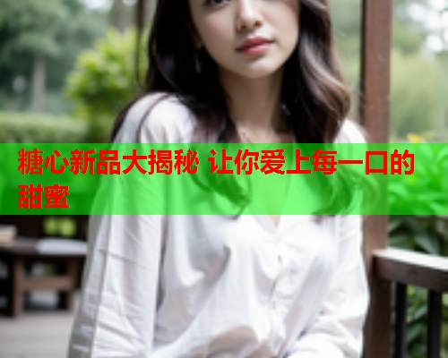 糖心新品大揭秘 让你爱上每一口的甜蜜