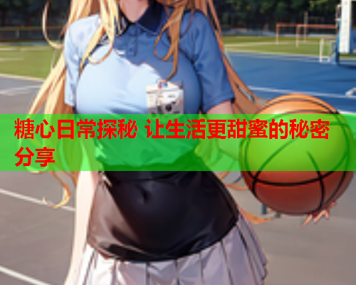 糖心日常探秘 让生活更甜蜜的秘密分享