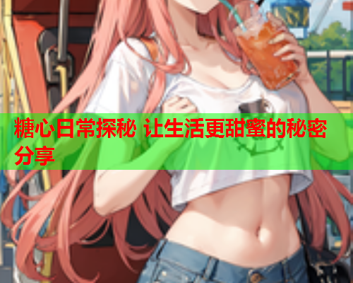 糖心日常探秘 让生活更甜蜜的秘密分享