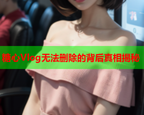 糖心Vlog无法删除的背后真相揭秘