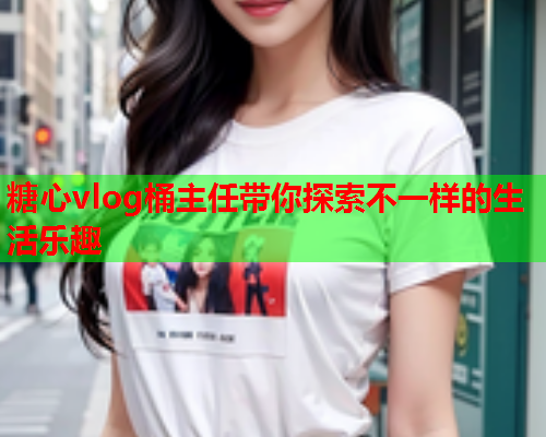 糖心vlog桶主任带你探索不一样的生活乐趣