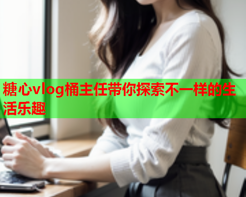 糖心vlog桶主任带你探索不一样的生活乐趣