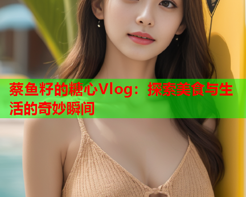 蔡鱼籽的糖心Vlog：探索美食与生活的奇妙瞬间