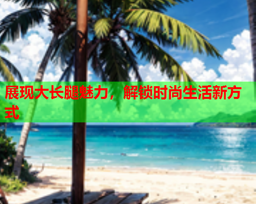 展现大长腿魅力，解锁时尚生活新方式