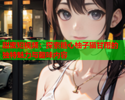 甜蜜短视频：探索糖心柚子猫甘雨的独特魅力与趣味内容