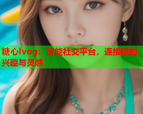 糖心lvog：智能社交平台，连接你的兴趣与灵感