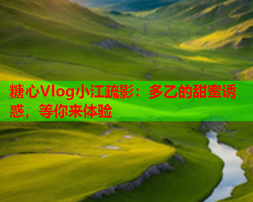 糖心Vlog小江疏影：多乙的甜蜜诱惑，等你来体验