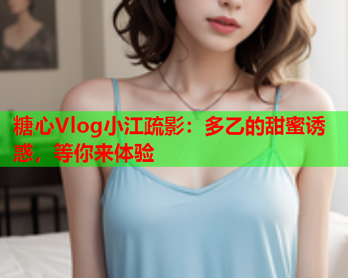 糖心Vlog小江疏影：多乙的甜蜜诱惑，等你来体验
