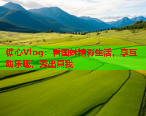 糖心Vlog：看国妹精彩生活，享互动乐趣，秀出真我