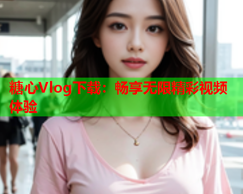 糖心Vlog下载：畅享无限精彩视频体验