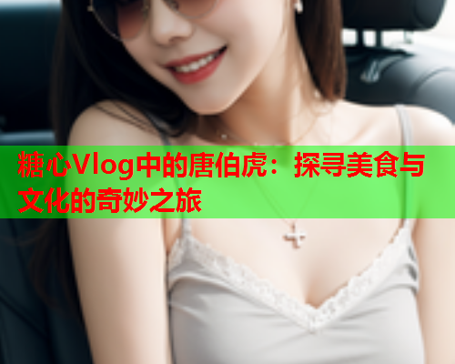 糖心Vlog中的唐伯虎：探寻美食与文化的奇妙之旅
